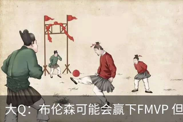 大Q：布伦森可能会赢下FMVP 但阿努诺比才是球队MVP